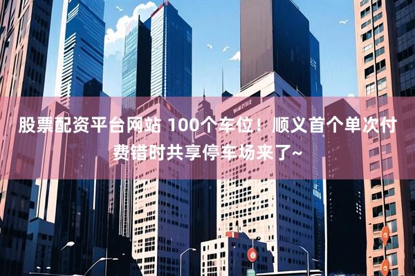 股票配资平台网站 100个车位！顺义首个单次付费错时共享停车场来了~