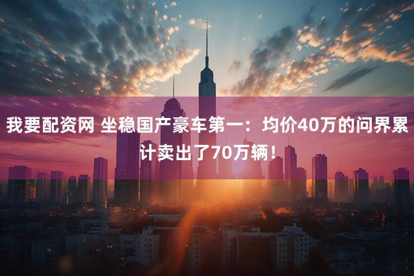 我要配资网 坐稳国产豪车第一：均价40万的问界累计卖出了70万辆！