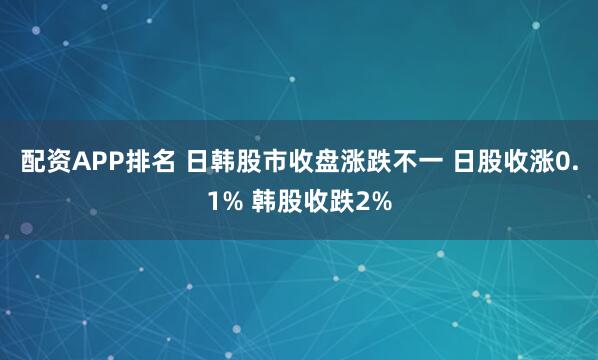 配资APP排名 日韩股市收盘涨跌不一 日股收涨0.1% 韩股收跌2%