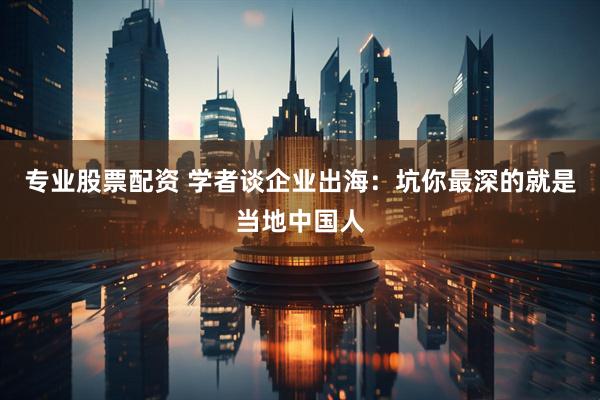专业股票配资 学者谈企业出海：坑你最深的就是当地中国人
