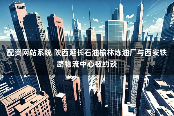 配资网站系统 陕西延长石油榆林炼油厂与西安铁路物流中心被约谈