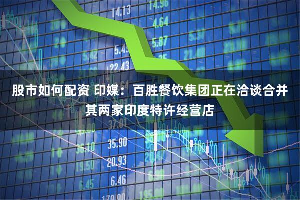 股市如何配资 印媒：百胜餐饮集团正在洽谈合并其两家印度特许经营店