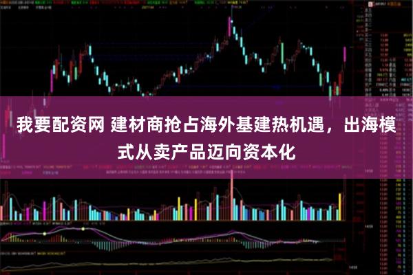 我要配资网 建材商抢占海外基建热机遇，出海模式从卖产品迈向资本化