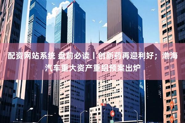 配资网站系统 盘前必读丨创新药再迎利好；渤海汽车重大资产重组预案出炉