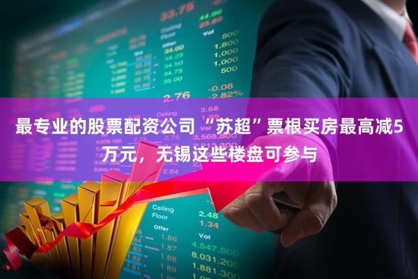 最专业的股票配资公司 “苏超”票根买房最高减5万元，无锡这些楼盘可参与