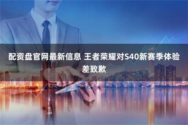配资盘官网最新信息 王者荣耀对S40新赛季体验差致歉