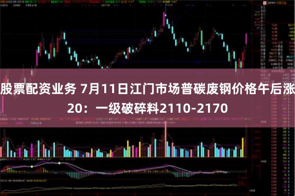 股票配资业务 7月11日江门市场普碳废钢价格午后涨20：一级破碎料2110-2170