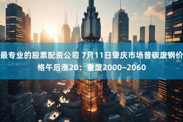 最专业的股票配资公司 7月11日肇庆市场普碳废钢价格午后涨20：重废2000~2060
