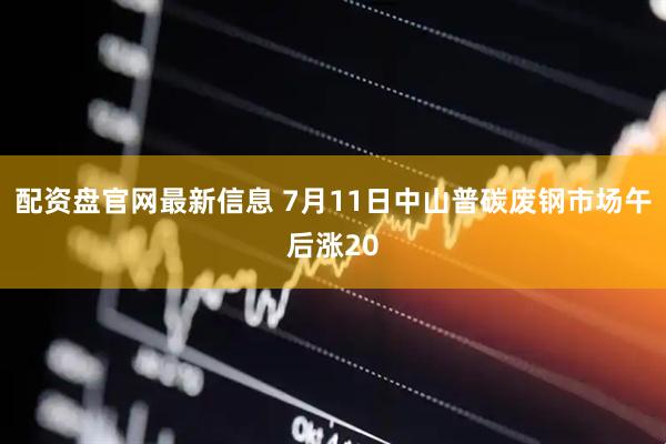 配资盘官网最新信息 7月11日中山普碳废钢市场午后涨20