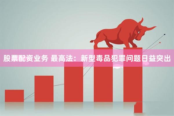 股票配资业务 最高法：新型毒品犯罪问题日益突出