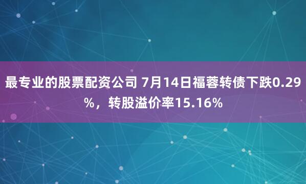 最专业的股票配资公司 7月14日福蓉转债下跌0.29%，转股溢价率15.16%