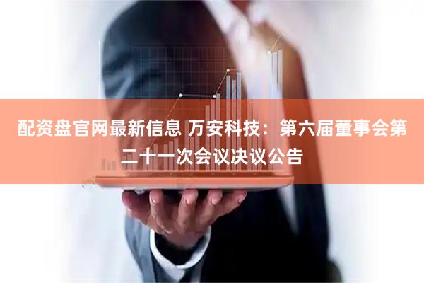 配资盘官网最新信息 万安科技：第六届董事会第二十一次会议决议公告