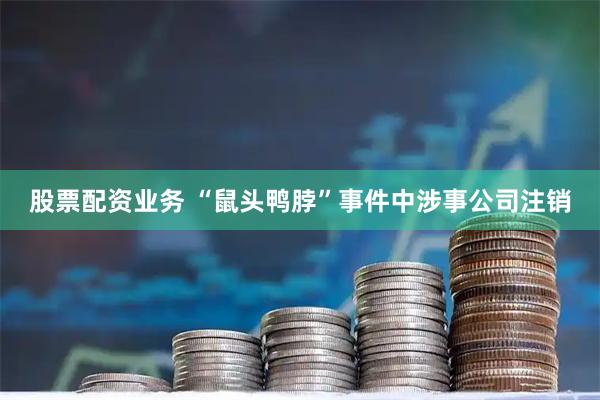 股票配资业务 “鼠头鸭脖”事件中涉事公司注销