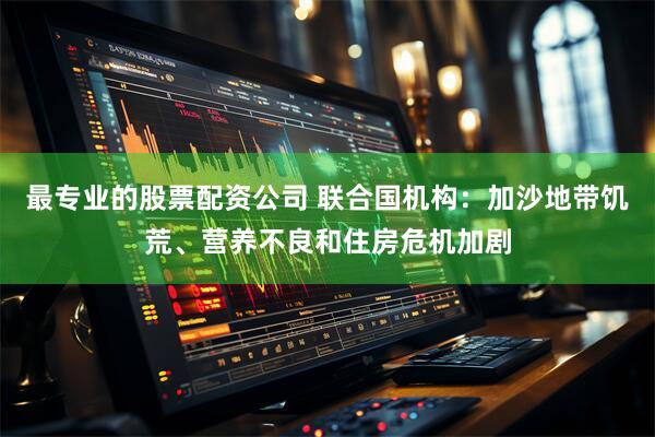最专业的股票配资公司 联合国机构：加沙地带饥荒、营养不良和住房危机加剧