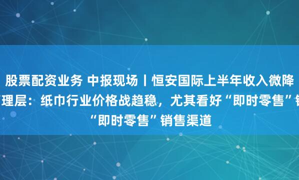 股票配资业务 中报现场丨恒安国际上半年收入微降0.2% 管理层：纸巾行业价格战趋稳，尤其看好“即时零售”销售渠道