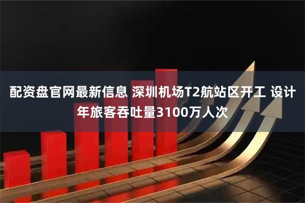 配资盘官网最新信息 深圳机场T2航站区开工 设计年旅客吞吐量3100万人次