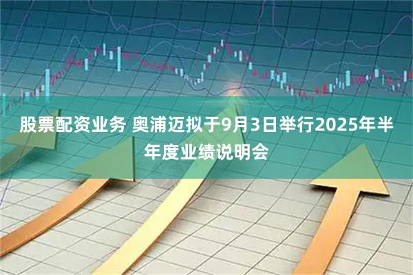 股票配资业务 奥浦迈拟于9月3日举行2025年半年度业绩说明会