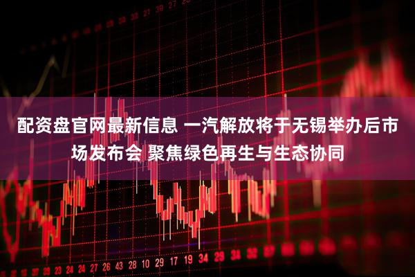配资盘官网最新信息 一汽解放将于无锡举办后市场发布会 聚焦绿色再生与生态协同