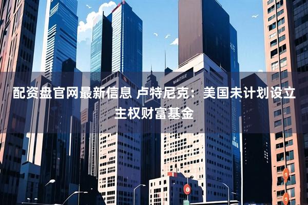 配资盘官网最新信息 卢特尼克：美国未计划设立主权财富基金