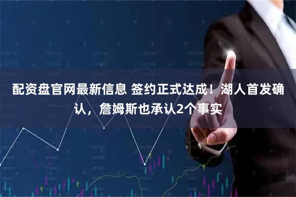 配资盘官网最新信息 签约正式达成！湖人首发确认，詹姆斯也承认2个事实