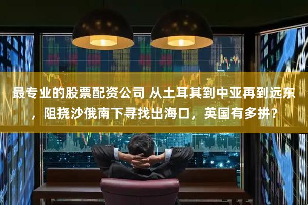 最专业的股票配资公司 从土耳其到中亚再到远东，阻挠沙俄南下寻找出海口，英国有多拼？
