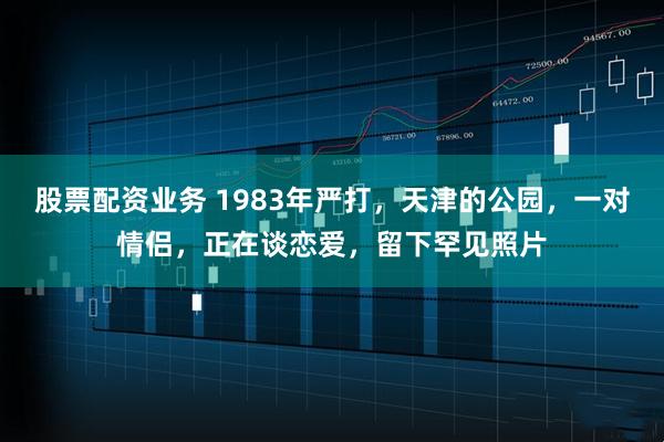 股票配资业务 1983年严打，天津的公园，一对情侣，正在谈恋爱，留下罕见照片