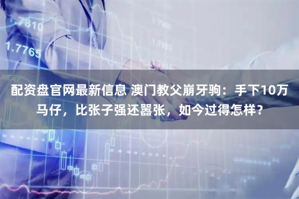 配资盘官网最新信息 澳门教父崩牙驹：手下10万马仔，比张子强还嚣张，如今过得怎样？