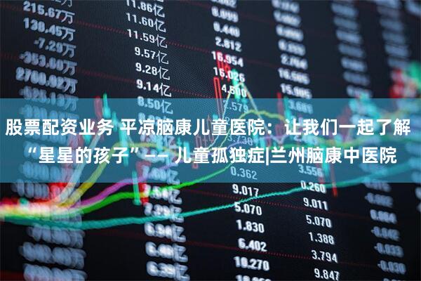 股票配资业务 平凉脑康儿童医院：让我们一起了解 “星星的孩子”—— 儿童孤独症|兰州脑康中医院